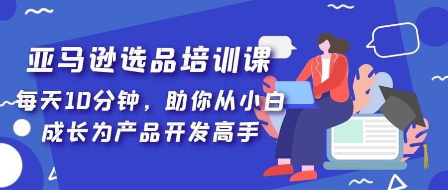 亚马逊选品培训课，每天10分钟，助你从小白成长为产品开发高手风钥吧-网创项目资源站-副业项目-创业项目-搞钱项目风钥吧