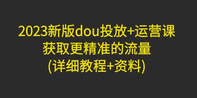 2023新版dou投放+运营课：获取更精准的流量(详细教程+资料)无水印风钥吧-网创项目资源站-副业项目-创业项目-搞钱项目风钥吧