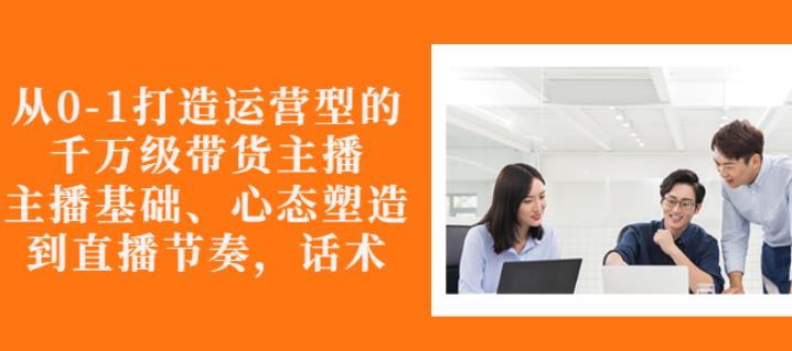 从0-1打造运营型的带货主播：主播基础、心态塑造，能力培养到直播节奏，话术进行全面讲解风钥吧-网创项目资源站-副业项目-创业项目-搞钱项目风钥吧