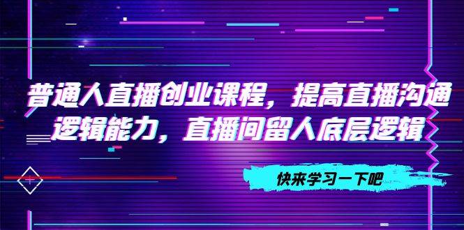 普通人直播创业课程，提高直播沟通逻辑能力，直播间留人底层逻辑（10节）风钥吧-网创项目资源站-副业项目-创业项目-搞钱项目风钥吧