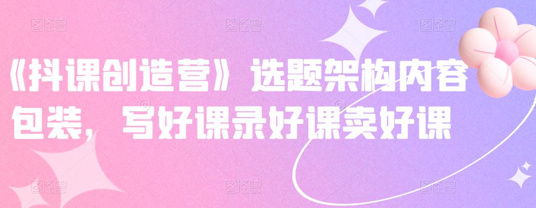 《抖课创造营》选题架构内容包装，写好课录好课卖好课风钥吧-网创项目资源站-副业项目-创业项目-搞钱项目风钥吧