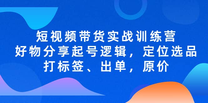 短视频带货实战训练营，好物分享起号逻辑，定位选品打标签、出单，原价风钥吧-网创项目资源站-副业项目-创业项目-搞钱项目风钥吧