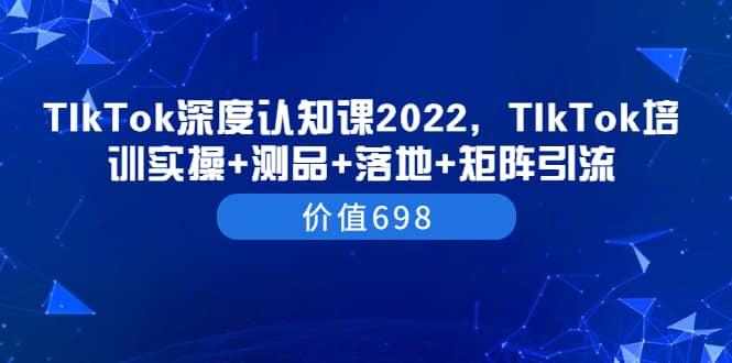 TIkTok深度认知课2022，TIkTok培训实操+测品+落地+矩阵引流（价值698）风钥吧-网创项目资源站-副业项目-创业项目-搞钱项目风钥吧