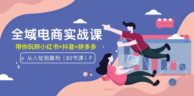 全域电商实战课：从入驻到盈利，带你玩转小红书+抖音+拼多多（80节课）风钥吧-网创项目资源站-副业项目-创业项目-搞钱项目风钥吧