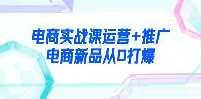 电商实战课运营+推广，电商新品从0打爆（99节视频课）风钥吧-网创项目资源站-副业项目-创业项目-搞钱项目风钥吧