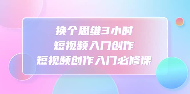 换个思维3小时短视频入门创作，短视频创作入门必修课风钥吧-网创项目资源站-副业项目-创业项目-搞钱项目风钥吧