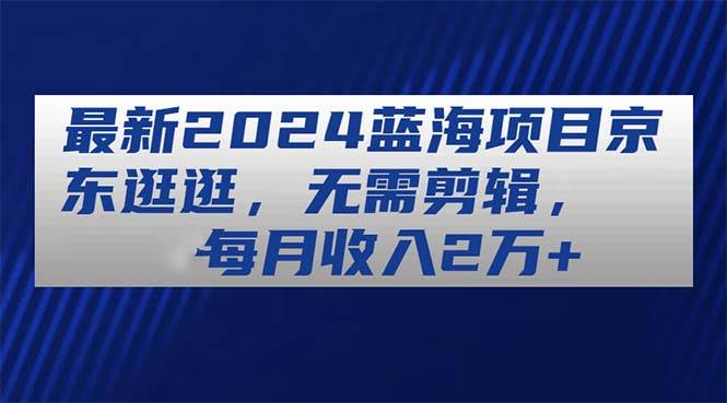 最新2024蓝海项目京东逛逛，无需剪辑，每月收入2万+风钥吧-网创项目资源站-副业项目-创业项目-搞钱项目风钥吧