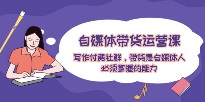 自媒体带货运营课：写作付费社群，带货是自媒体人必须掌握的能力风钥吧-网创项目资源站-副业项目-创业项目-搞钱项目风钥吧