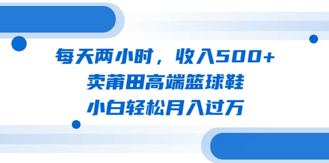 每天两小时，收入500+，卖莆田高端篮球鞋，小白轻松月入过万（教程+素材）风钥吧-网创项目资源站-副业项目-创业项目-搞钱项目风钥吧