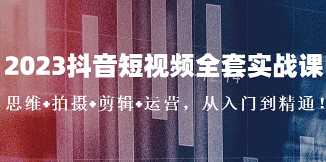2023抖音短视频全套实战课：思维+拍摄+剪辑+运营，从入门到精通风钥吧-网创项目资源站-副业项目-创业项目-搞钱项目风钥吧
