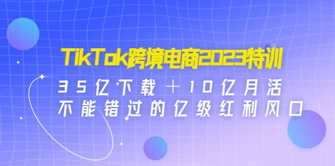 TikTok跨境电商2023特训：35亿下载＋10亿月活，不能错过的亿级红利风口风钥吧-网创项目资源站-副业项目-创业项目-搞钱项目风钥吧