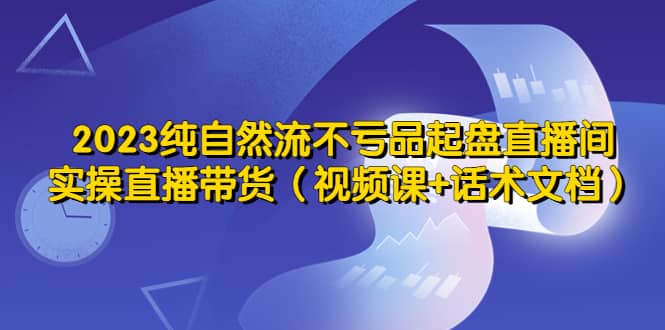 2023纯自然流不亏品起盘直播间，实操直播带货（视频课+话术文档）风钥吧-网创项目资源站-副业项目-创业项目-搞钱项目风钥吧