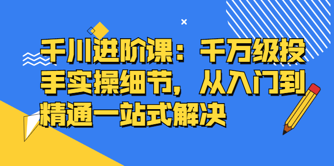 千川进阶课：千川投放细节实操，从入门到精通一站式解决风钥吧-网创项目资源站-副业项目-创业项目-搞钱项目风钥吧