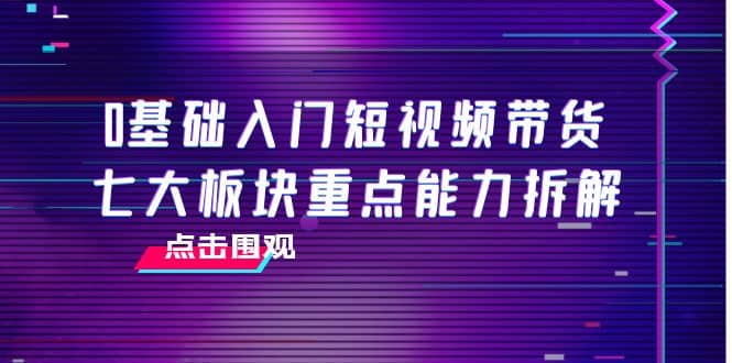 0基础入门短视频带货，七大板块重点能力拆解，7节精品课4小时干货风钥吧-网创项目资源站-副业项目-创业项目-搞钱项目风钥吧