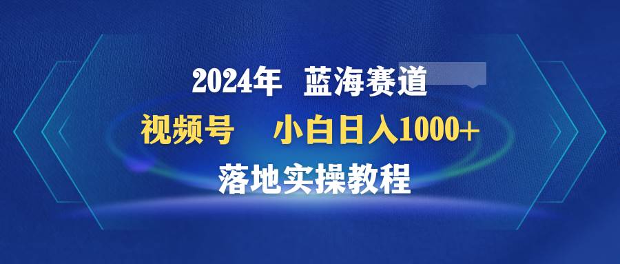 2024年蓝海赛道 视频号  小白日入1000+ 落地实操教程风钥吧-网创项目资源站-副业项目-创业项目-搞钱项目风钥吧