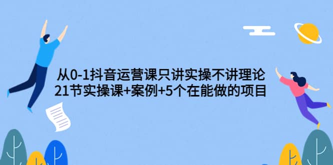 从0-1抖音运营课只讲实操不讲理论：21节实操课+案例+5个在能做的项目风钥吧-网创项目资源站-副业项目-创业项目-搞钱项目风钥吧