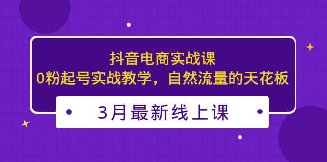 3月最新抖音电商实战课：0粉起号实战教学，自然流量的天花板风钥吧-网创项目资源站-副业项目-创业项目-搞钱项目风钥吧