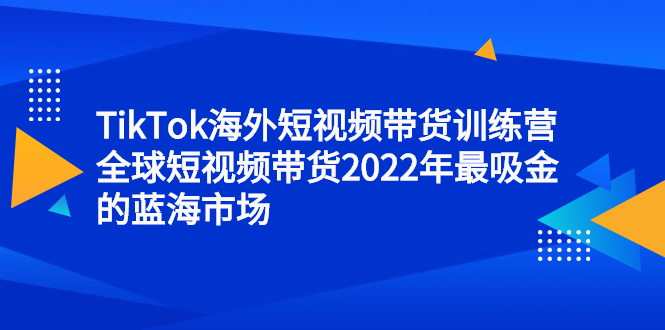 TikTok海外短视频带货训练营，全球短视频带货2022年最吸金的蓝海市场风钥吧-网创项目资源站-副业项目-创业项目-搞钱项目风钥吧