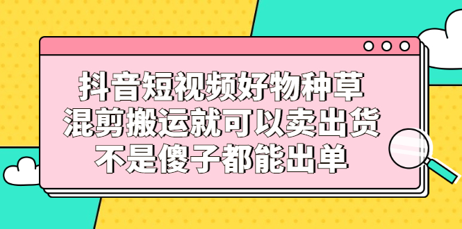 抖音短视频好物种草，混剪搬运就可以卖出货，不是傻子都能出单风钥吧-网创项目资源站-副业项目-创业项目-搞钱项目风钥吧