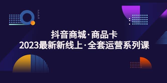 抖音商城·商品卡，2023最新新线上·全套运营系列课风钥吧-网创项目资源站-副业项目-创业项目-搞钱项目风钥吧