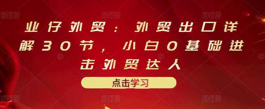 业仔外贸：外贸出口详解30节，小白0基础进击外贸达人 价值666元风钥吧-网创项目资源站-副业项目-创业项目-搞钱项目风钥吧