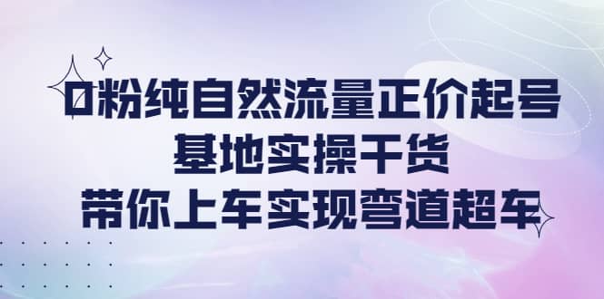 0粉纯自然流量正价起号基地实操干货，带你上车实现弯道超车风钥吧-网创项目资源站-副业项目-创业项目-搞钱项目风钥吧