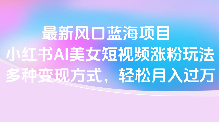 最新风口蓝海项目，小红书AI美女短视频涨粉玩法，多种变现方式轻松月入过万风钥吧-网创项目资源站-副业项目-创业项目-搞钱项目风钥吧