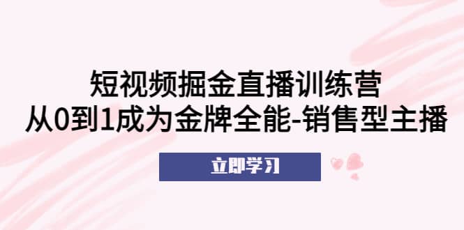 短视频掘金直播训练营：从0到1成为金牌全能-销售型主播风钥吧-网创项目资源站-副业项目-创业项目-搞钱项目风钥吧
