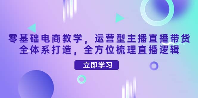 零基础电商教学，运营型主播直播带货全体系打造，全方位梳理直播逻辑风钥吧-网创项目资源站-副业项目-创业项目-搞钱项目风钥吧