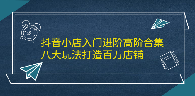 抖音小店入门进阶高阶合集，八大玩法打造百万店铺风钥吧-网创项目资源站-副业项目-创业项目-搞钱项目风钥吧