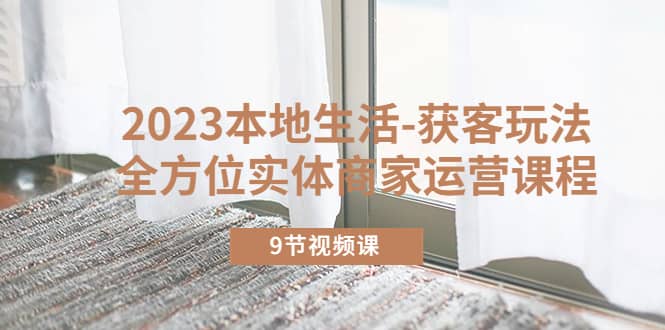 2023本地生活-获客玩法，全方位实体商家运营课程（9节视频课）风钥吧-网创项目资源站-副业项目-创业项目-搞钱项目风钥吧