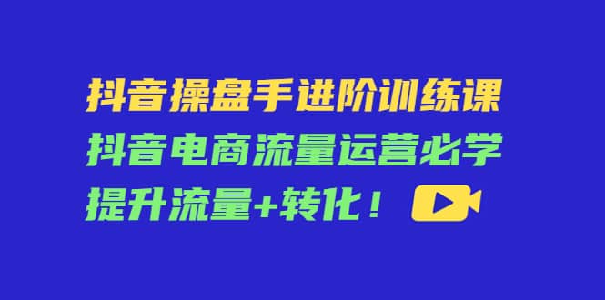 抖音操盘手进阶训练课：抖音电商流量运营必学，提升流量+转化风钥吧-网创项目资源站-副业项目-创业项目-搞钱项目风钥吧