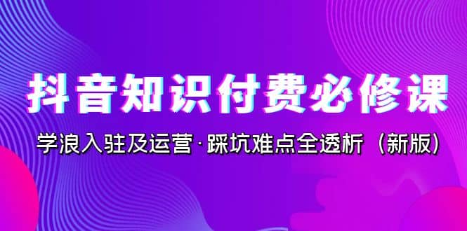 抖音·知识付费·必修课，学浪入驻及运营·踩坑难点全透析（2023新版）风钥吧-网创项目资源站-副业项目-创业项目-搞钱项目风钥吧