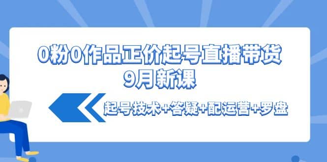 0粉0作品正价起号直播带货9月新课：起号技术+答疑+配运营+罗盘风钥吧-网创项目资源站-副业项目-创业项目-搞钱项目风钥吧
