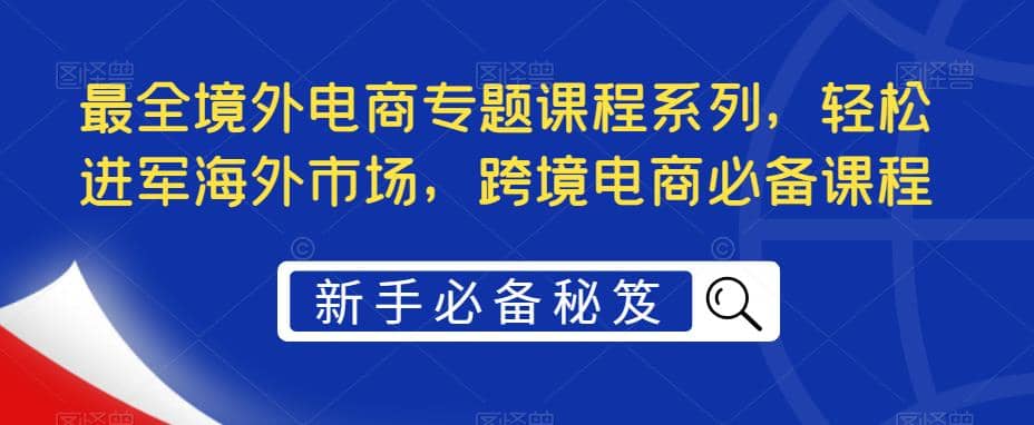最全境外电商专题课程系列，轻松进军海外市场，跨境电商必备课程风钥吧-网创项目资源站-副业项目-创业项目-搞钱项目风钥吧