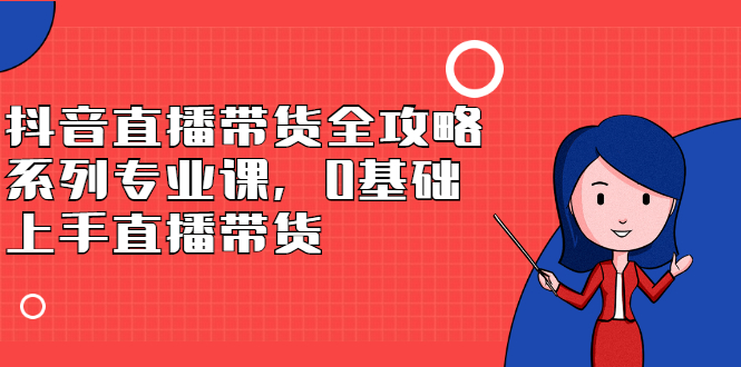 抖音直播带货全攻略系列专业课，0基础上手直播带货风钥吧-网创项目资源站-副业项目-创业项目-搞钱项目风钥吧