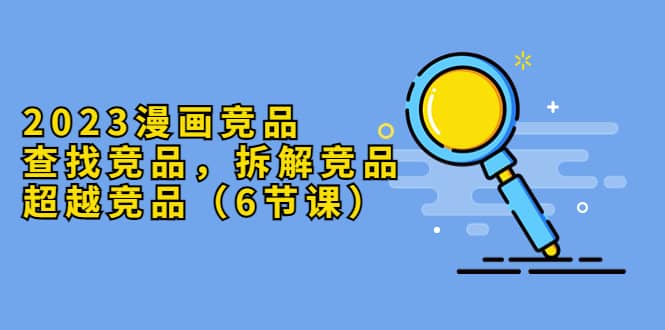 2023漫画竞品，查找竞品，拆解竞品，超越竞品（6节课）风钥吧-网创项目资源站-副业项目-创业项目-搞钱项目风钥吧