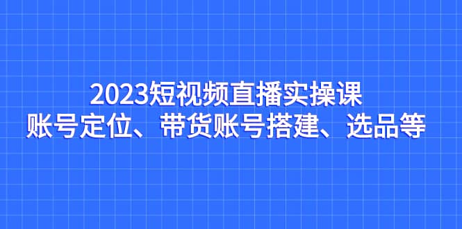 2023短视频直播实操课，账号定位、带货账号搭建、选品等风钥吧-网创项目资源站-副业项目-创业项目-搞钱项目风钥吧