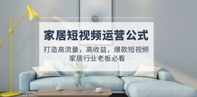 家居短视频运营公式：打造高流量，高收益，爆款短视频 家居行业老板必看风钥吧-网创项目资源站-副业项目-创业项目-搞钱项目风钥吧