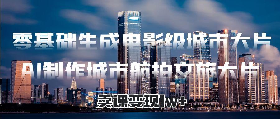 零基础生成电影级城市大片，AI制作城市航拍文旅大片，卖课变现1w+风钥吧-网创项目资源站-副业项目-创业项目-搞钱项目风钥吧