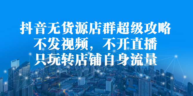 抖音无货源店群超级攻略：不发视频，不开直播，只玩转店铺自身流量风钥吧-网创项目资源站-副业项目-创业项目-搞钱项目风钥吧