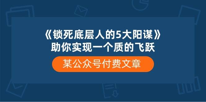 某付费文章《锁死底层人的5大阳谋》助你实现一个质的飞跃风钥吧-网创项目资源站-副业项目-创业项目-搞钱项目风钥吧
