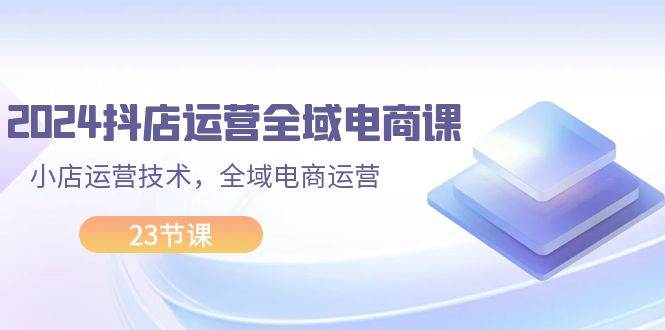 2024抖店运营-全域电商课，小店运营技术，全域电商运营（23节课）风钥吧-网创项目资源站-副业项目-创业项目-搞钱项目风钥吧