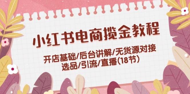 小红书电商揽金教程：开店基础/后台讲解/无货源对接/选品/引流/直播(18节)风钥吧-网创项目资源站-副业项目-创业项目-搞钱项目风钥吧