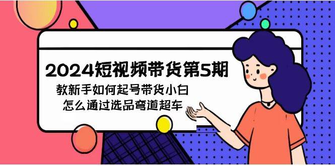 2024短视频带货第5期，教新手如何起号，带货小白怎么通过选品弯道超车风钥吧-网创项目资源站-副业项目-创业项目-搞钱项目风钥吧