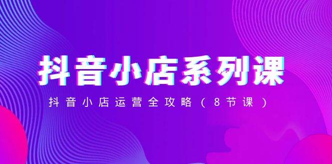抖音小店-系列课，抖音小店运营全攻略（8节课）风钥吧-网创项目资源站-副业项目-创业项目-搞钱项目风钥吧