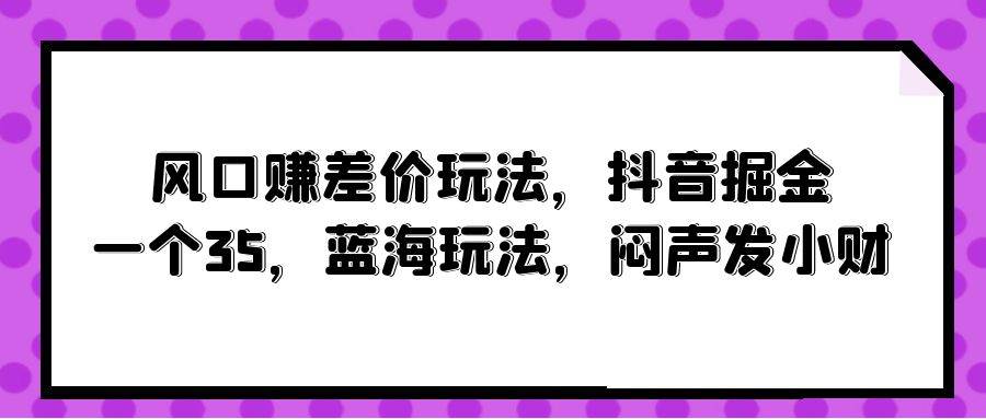 风口赚差价玩法，抖音掘金，一个35，蓝海玩法，闷声发小财风钥吧-网创项目资源站-副业项目-创业项目-搞钱项目风钥吧
