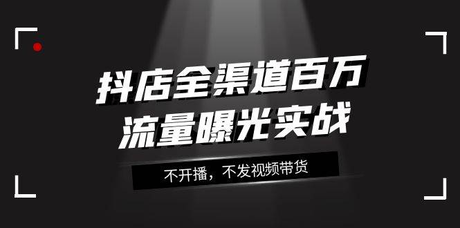 抖店-全渠道百万流量曝光实战，不开播，不发视频带货（16节课）风钥吧-网创项目资源站-副业项目-创业项目-搞钱项目风钥吧