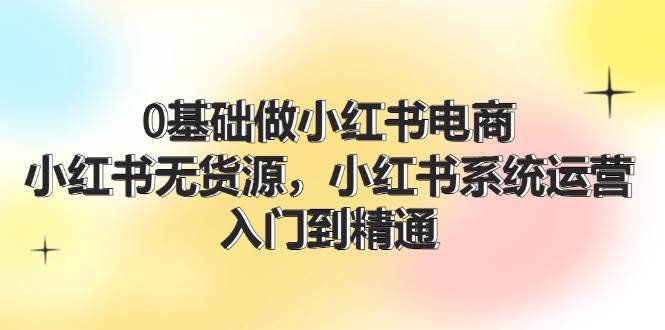 0基础做小红书电商，小红书无货源，小红书系统运营，入门到精通 (70节)风钥吧-网创项目资源站-副业项目-创业项目-搞钱项目风钥吧