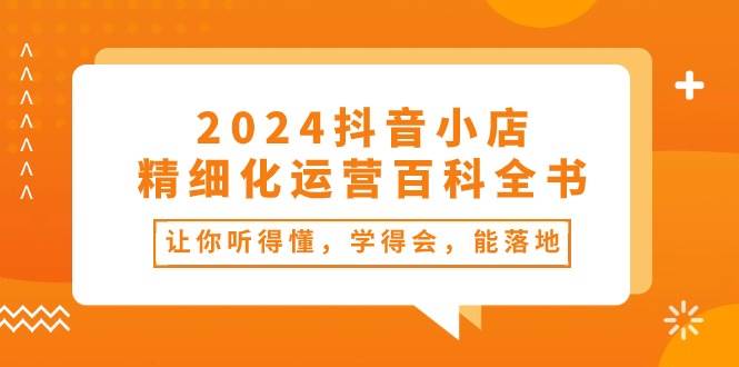 2024抖音小店-精细化运营百科全书：让你听得懂，学得会，能落地（34节课）风钥吧-网创项目资源站-副业项目-创业项目-搞钱项目风钥吧